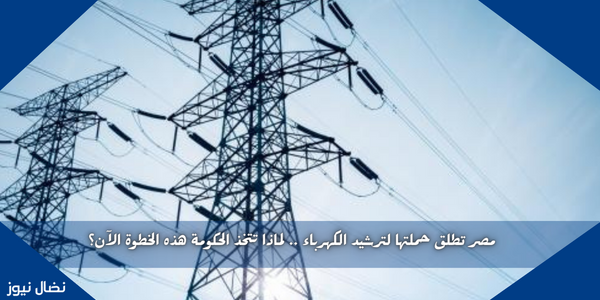 مصر تطلق حملتها لترشيد الكهرباء .. لماذا تتخذ الحكومة هذه الخطوة الآن؟