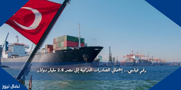 رقم قياسي… إجمالي الصادرات التركية إلى مصر 2.8 مليار دولار