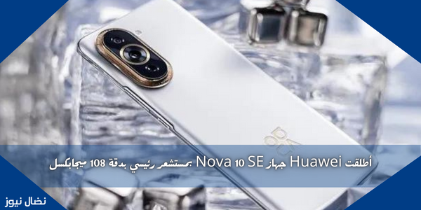 أطلقت Huawei جهاز Nova 10 SE بمستشعر رئيسي بدقة 108 ميجابكسل