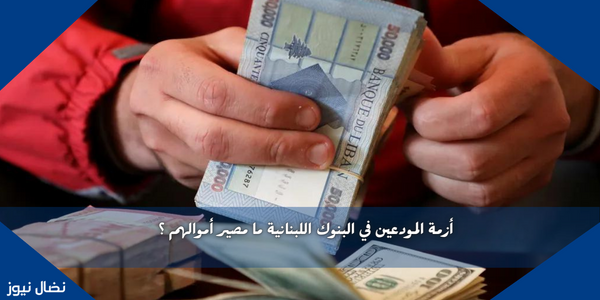 أزمة المودعين في البنوك اللبنانية ما مصير أموالهم ؟