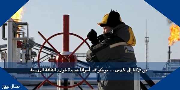 من تركيا إلى لاوس … موسكو تجد أسواقًا جديدة لموارد الطاقة الروسية