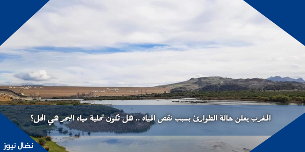 المغرب يعلن حالة الطوارئ بسبب نقص المياه .. هل تكون تحلية مياه البحر هي الحل؟
