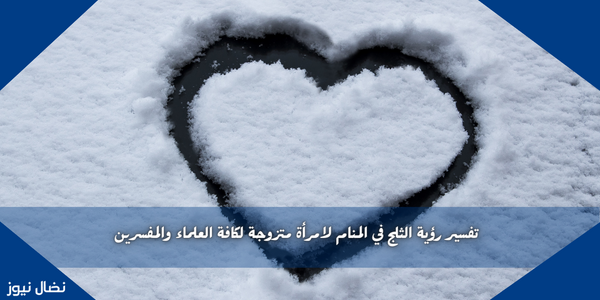 تفسير رؤية الثلج في المنام لامرأة متزوجة لكافة العلماء والمفسرين