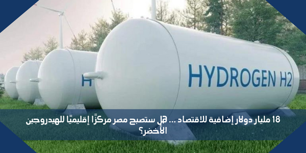 18 مليار دولار إضافية للاقتصاد … هل ستصبح مصر مركزًا إقليميًا للهيدروجين الأخضر؟