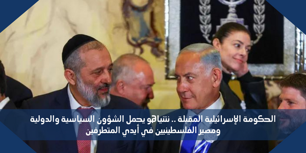 الحكومة الإسرائيلية المقبلة .. نتنياهو يحمل الشؤون السياسية والدولية ومصير الفلسطينيين في أيدي المتطرفين