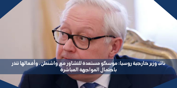 نائب وزير خارجية روسيا: موسكو مستعدة للتشاور مع واشنطن ، وأفعالها تنذر باحتمال المواجهة المباشرة