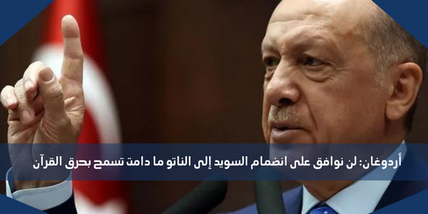 أردوغان: لن نوافق على انضمام السويد إلى الناتو ما دامت تسمح بحرق القرآن