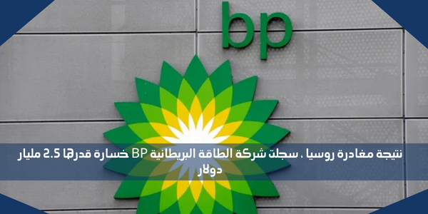 نتيجة مغادرة روسيا ، سجلت شركة الطاقة البريطانية BP خسارة قدرها 2.5 مليار دولار
