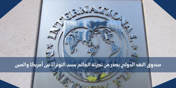 صندوق النقد الدولي يحذر من تجزئة العالم بسبب التوترات بين أمريكا والصين