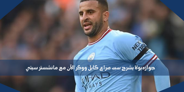 جوارديولا يشرح سبب صراع كايل ووكر الآن مع مانشستر سيتي