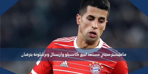 مانشستر سيتي مستعد لبيع كانسيلو وارسنال وبرشلونة يترقبان