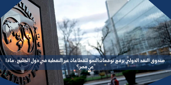 صندوق النقد الدولي يرفع توقعات النمو للقطاعات غير النفطية في دول الخليج ، ماذا عن مصر؟