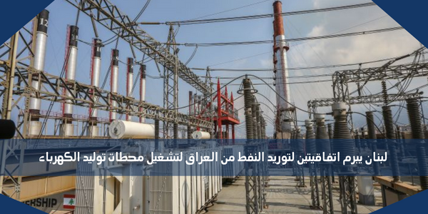 لبنان يبرم اتفاقيتين لتوريد النفط من العراق لتشغيل محطات توليد الكهرباء