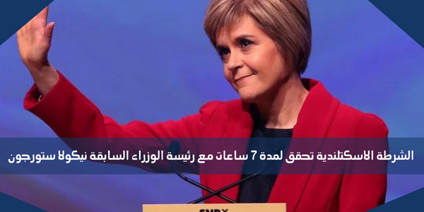 الشرطة الاسكتلندية تحقق لمدة 7 ساعات مع رئيسة الوزراء السابقة نيكولا ستورجون