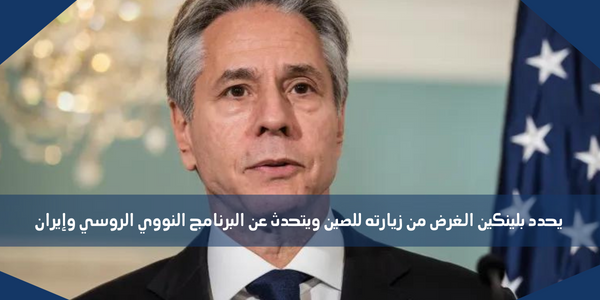 يحدد بلينكين الغرض من زيارته للصين ويتحدث عن البرنامج النووي الروسي وإيران