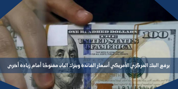 يرفع البنك المركزي الأمريكي أسعار الفائدة ويترك الباب مفتوحًا أمام زيادة أخرى